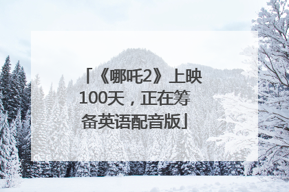 《哪吒2》上映100天，正在筹备英语配音版