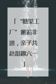 “糖果工厂”邂逅非遗，亲子共赴甜趣六一