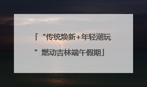 “传统焕新+年轻潮玩”燃动吉林端午假期