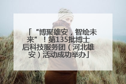 “博聚雄安，智绘未来”！第135批博士后科技服务团（河北雄安）活动成功举办