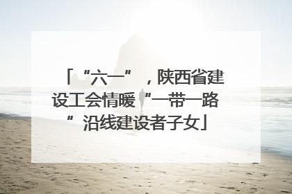 “六一”，陕西省建设工会情暖“一带一路”沿线建设者子女