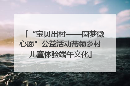 “宝贝出村——圆梦微心愿”公益活动带领乡村儿童体验端午文化