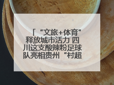 “文旅+体育”释放城市活力 四川这支酸辣粉足球队亮相贵州“村超”后收到感谢信