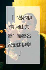 “苏韵伊情 河山共影”摄影名家聚焦伊犁