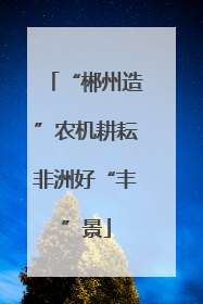 “郴州造”农机耕耘非洲好“丰”景