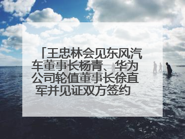 王忠林会见东风汽车董事长杨青、华为公司轮值董事长徐直军并见证双方签约 推动优势互补 实现共赢发展