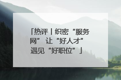 热评丨织密“服务网” 让“好人才”遇见“好职位”