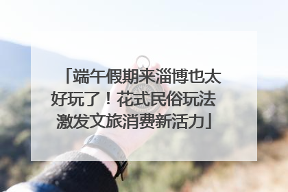 端午假期来淄博也太好玩了！花式民俗玩法激发文旅消费新活力