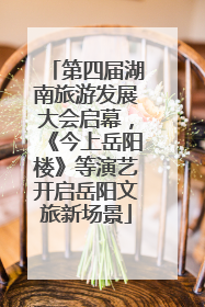第四届湖南旅游发展大会启幕，《今上岳阳楼》等演艺开启岳阳文旅新场景