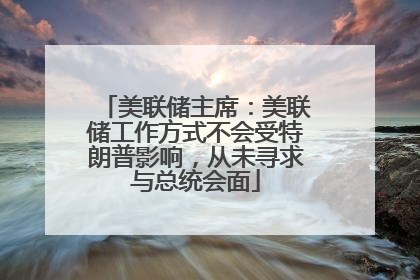 美联储主席：美联储工作方式不会受特朗普影响，从未寻求与总统会面