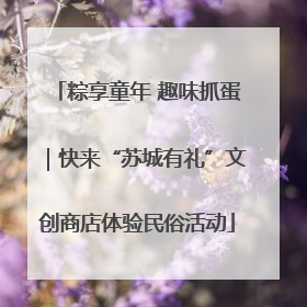 粽享童年 趣味抓蛋｜快来“苏城有礼”文创商店体验民俗活动
