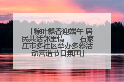 粽叶飘香迎端午 居民共话邻里情——石家庄市多社区举办多彩活动营造节日氛围