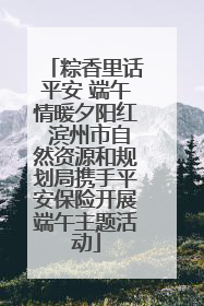 粽香里话平安 端午情暖夕阳红 滨州市自然资源和规划局携手平安保险开展端午主题活动