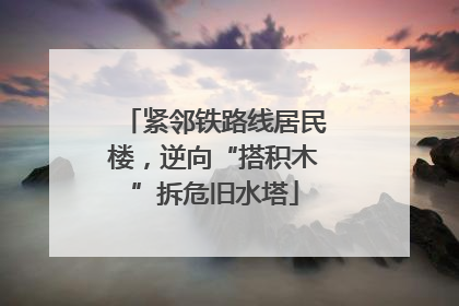 紧邻铁路线居民楼，逆向“搭积木”拆危旧水塔