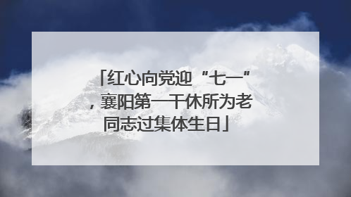 红心向党迎“七一”，襄阳第一干休所为老同志过集体生日