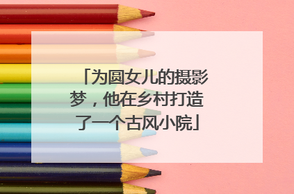 为圆女儿的摄影梦，他在乡村打造了一个古风小院