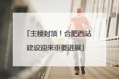 主楼封顶！合肥西站建设迎来重要进展