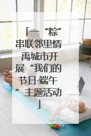 一“粽”串联邻里情 禹城市开展“我们的节日·端午”主题活动