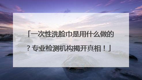 一次性洗脸巾是用什么做的？专业检测机构揭开真相！