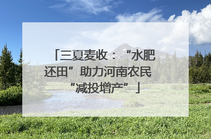 三夏麦收：“水肥还田”助力河南农民“减投增产”