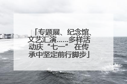 专题展、纪念馆、文艺汇演……多样活动庆“七一” 在传承中坚定前行脚步