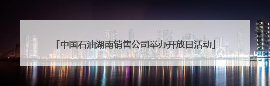 中国石油湖南销售公司举办开放日活动