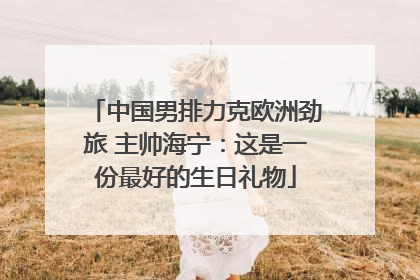 中国男排力克欧洲劲旅 主帅海宁：这是一份最好的生日礼物