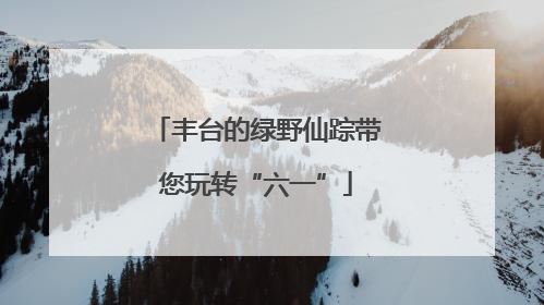 丰台的绿野仙踪带您玩转“六一”