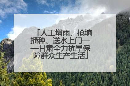 人工增雨、抢墒播种、送水上门——甘肃全力抗旱保障群众生产生活