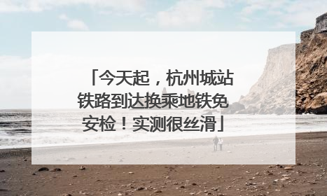 今天起，杭州城站铁路到达换乘地铁免安检！实测很丝滑