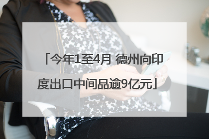 今年1至4月 德州向印度出口中间品逾9亿元