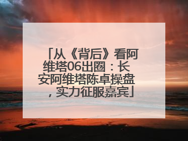 从《背后》看阿维塔06出圈：长安阿维塔陈卓操盘，实力征服嘉宾