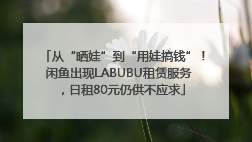 从“晒娃”到“用娃搞钱”！闲鱼出现LABUBU租赁服务，日租80元仍供不应求