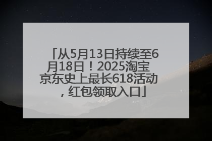 从5月13日持续至6月18日！2025淘宝京东史上最长618活动，红包领取入口