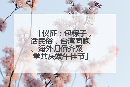 仪征：包粽子，话民俗，台湾同胞、海外归侨齐聚一堂共庆端午佳节