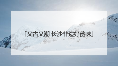 又古又潮 长沙非遗好韵味