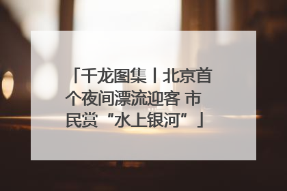 千龙图集丨北京首个夜间漂流迎客 市民赏“水上银河”