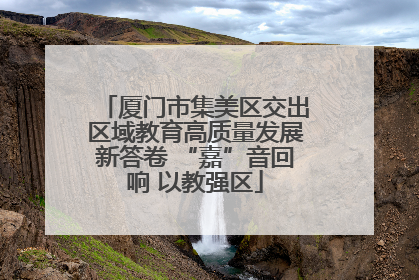 厦门市集美区交出区域教育高质量发展新答卷 “嘉”音回响 以教强区