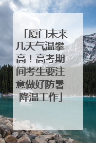厦门未来几天气温攀高！高考期间考生要注意做好防暑降温工作