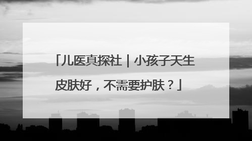 儿医真探社｜小孩子天生皮肤好，不需要护肤？