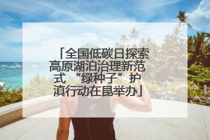 全国低碳日探索高原湖泊治理新范式 “绿种子”护滇行动在昆举办