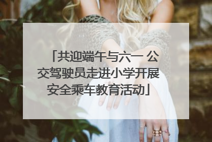 共迎端午与六一 公交驾驶员走进小学开展安全乘车教育活动