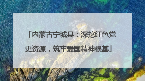 内蒙古宁城县：深挖红色党史资源，筑牢爱国精神根基