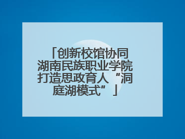 创新校馆协同 湖南民族职业学院打造思政育人“洞庭湖模式”