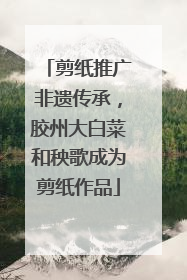 剪纸推广非遗传承，胶州大白菜和秧歌成为剪纸作品