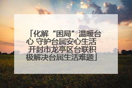 化解“困局”温暖台心 守护台属安心生活 开封市龙亭区台联积极解决台属生活难题