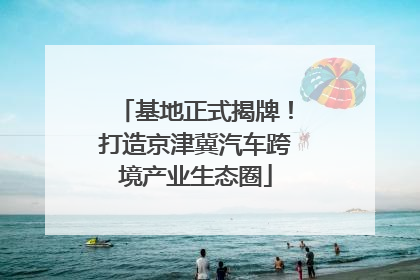 基地正式揭牌！打造京津冀汽车跨境产业生态圈