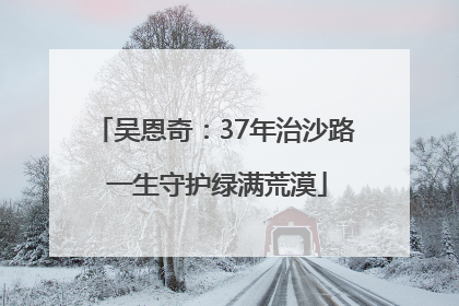 吴恩奇：37年治沙路 一生守护绿满荒漠