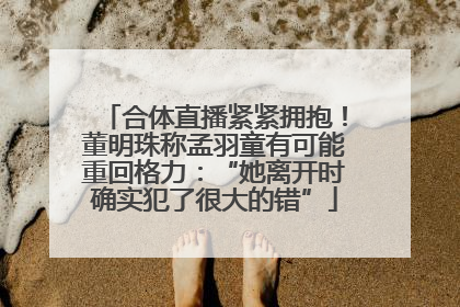 合体直播紧紧拥抱！董明珠称孟羽童有可能重回格力：“她离开时确实犯了很大的错”