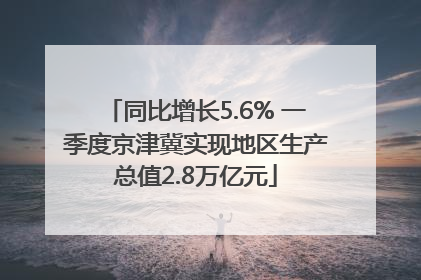 同比增长5.6% 一季度京津冀实现地区生产总值2.8万亿元